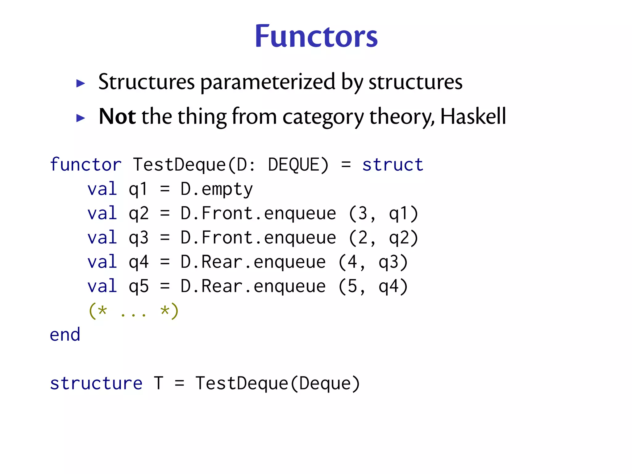 Functors
    Structures parameterized by structures
    Not the thing from category theory, Haskell
functor TestDeque(D: DEQUE) = struct
    val q1 = D.empty
    val q2 = D.Front.enqueue (3, q1)
    val q3 = D.Front.enqueue (2, q2)
    val q4 = D.Rear.enqueue (4, q3)
    val q5 = D.Rear.enqueue (5, q4)
    (* ... *)
end

structure T = TestDeque(Deque)
 