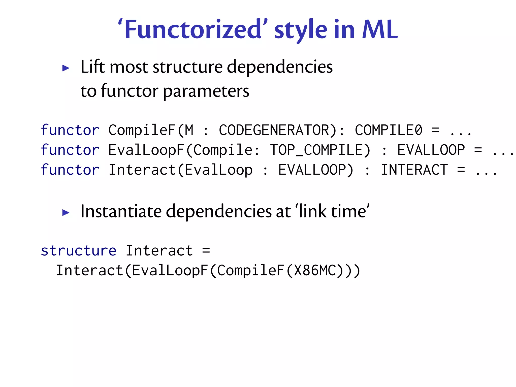 ‘Functorized’ style in ML
    Lift most structure dependencies
    to functor parameters
functor CompileF(M : CODEGENERATOR): COMPILE0 = ...
functor EvalLoopF(Compile: TOP_COMPILE) : EVALLOOP = ...
functor Interact(EvalLoop : EVALLOOP) : INTERACT = ...

    Instantiate dependencies at ‘link time’
structure Interact =
  Interact(EvalLoopF(CompileF(X86MC)))
 