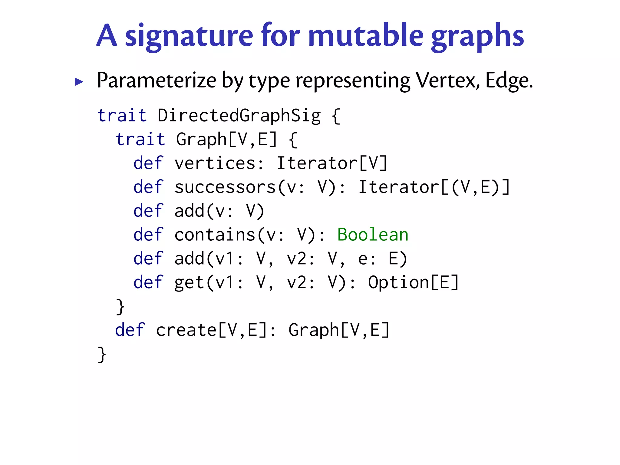 A signature for mutable graphs
Parameterize by type representing Vertex, Edge.
trait DirectedGraphSig {
  trait Graph[V,E] {
    def vertices: Iterator[V]
    def successors(v: V): Iterator[(V,E)]
    def add(v: V)
    def contains(v: V): Boolean
    def add(v1: V, v2: V, e: E)
    def get(v1: V, v2: V): Option[E]
  }
  def create[V,E]: Graph[V,E]
}
 