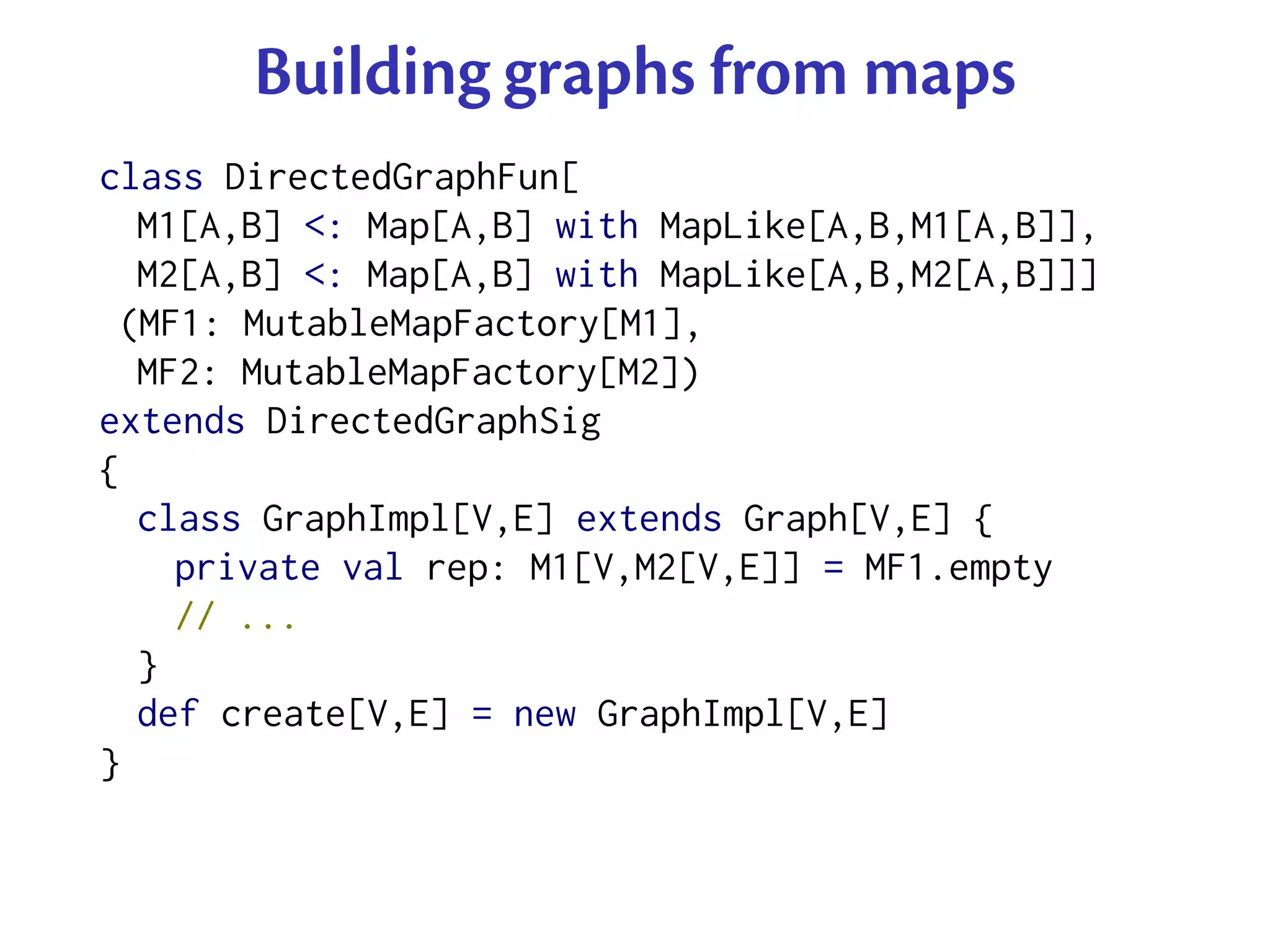 Building graphs from maps
class DirectedGraphFun[
  M1[A,B] <: Map[A,B] with MapLike[A,B,M1[A,B]],
  M2[A,B] <: Map[A,B] with MapLike[A,B,M2[A,B]]]
 (MF1: MutableMapFactory[M1],
  MF2: MutableMapFactory[M2])
extends DirectedGraphSig
{
  class GraphImpl[V,E] extends Graph[V,E] {
    private val rep: M1[V,M2[V,E]] = MF1.empty
    // ...
  }
  def create[V,E] = new GraphImpl[V,E]
}
 