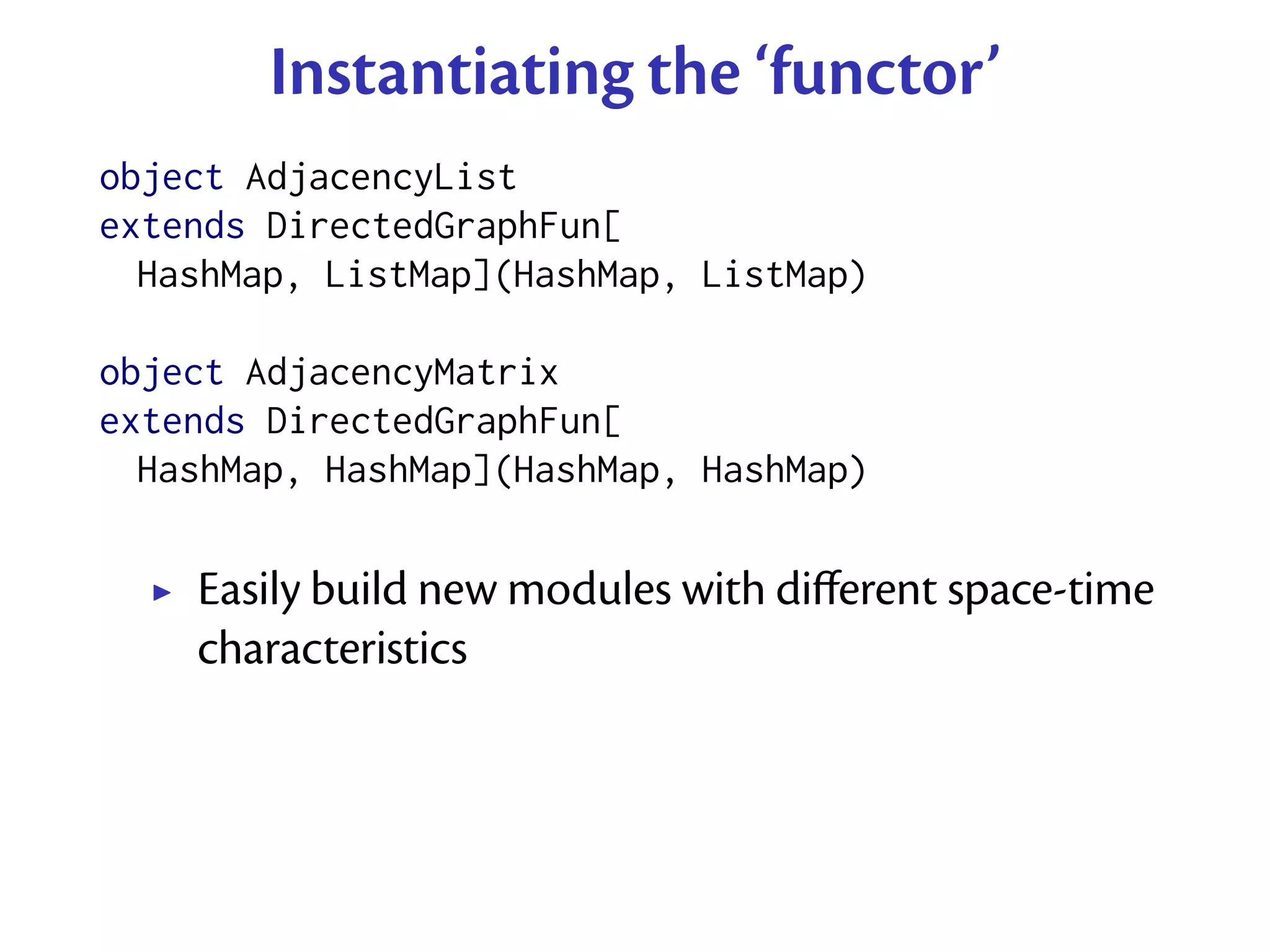 Instantiating the ‘functor’
object AdjacencyList
extends DirectedGraphFun[
  HashMap, ListMap](HashMap, ListMap)

object AdjacencyMatrix
extends DirectedGraphFun[
  HashMap, HashMap](HashMap, HashMap)

    Easily build new modules with diﬀerent space-time
    characteristics
 