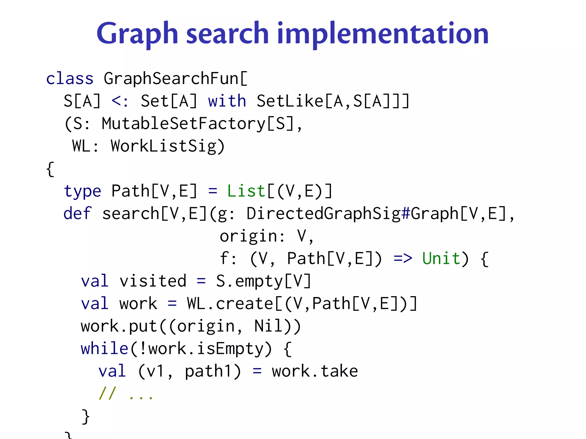 Graph search implementation
class GraphSearchFun[
  S[A] <: Set[A] with SetLike[A,S[A]]]
  (S: MutableSetFactory[S],
   WL: WorkListSig)
{
  type Path[V,E] = List[(V,E)]
  def search[V,E](g: DirectedGraphSig#Graph[V,E],
                   origin: V,
                   f: (V, Path[V,E]) => Unit) {
    val visited = S.empty[V]
    val work = WL.create[(V,Path[V,E])]
    work.put((origin, Nil))
    while(!work.isEmpty) {
      val (v1, path1) = work.take
      // ...
    }
 