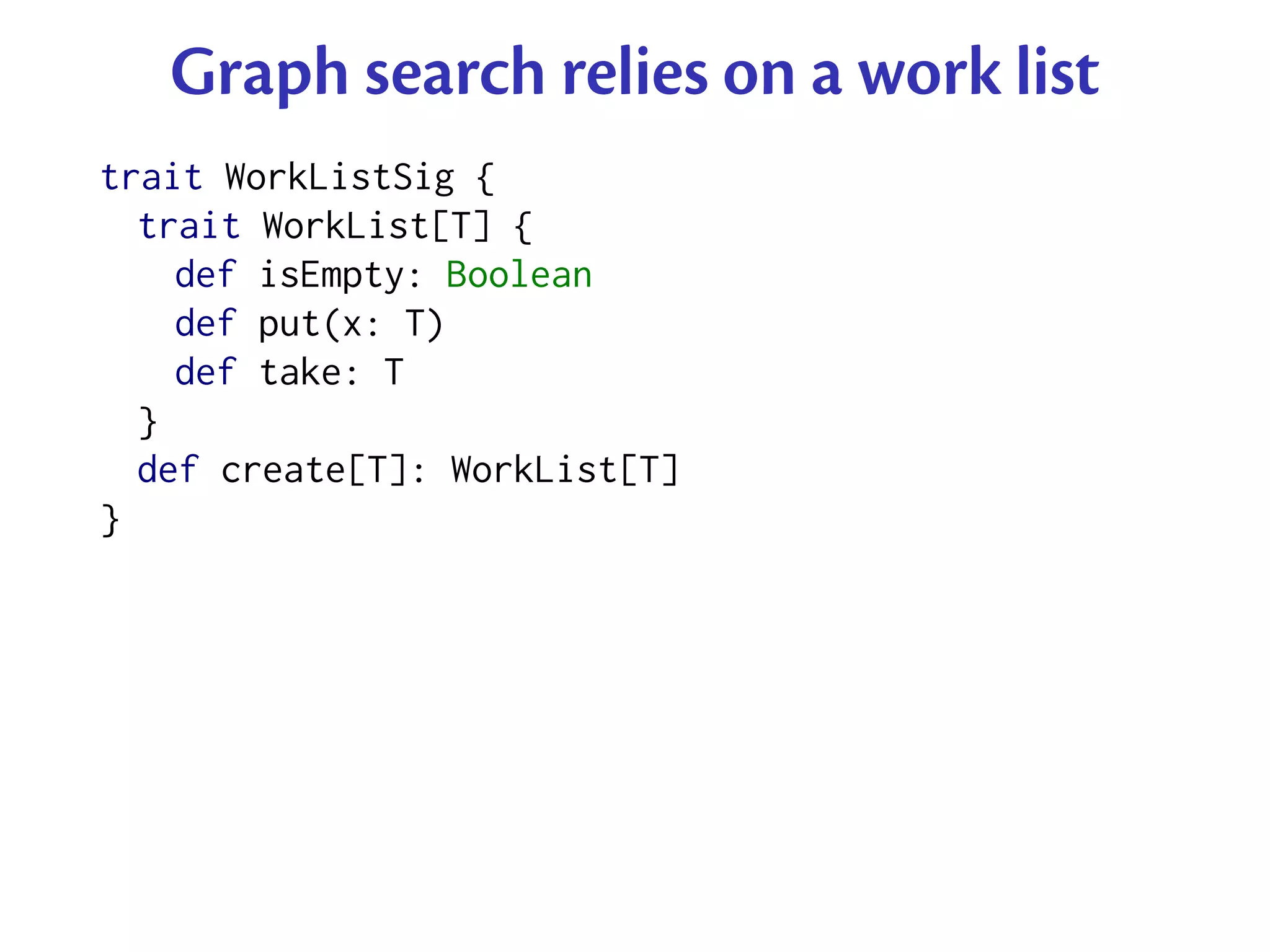 Graph search relies on a work list
trait WorkListSig {
  trait WorkList[T] {
    def isEmpty: Boolean
    def put(x: T)
    def take: T
  }
  def create[T]: WorkList[T]
}
 