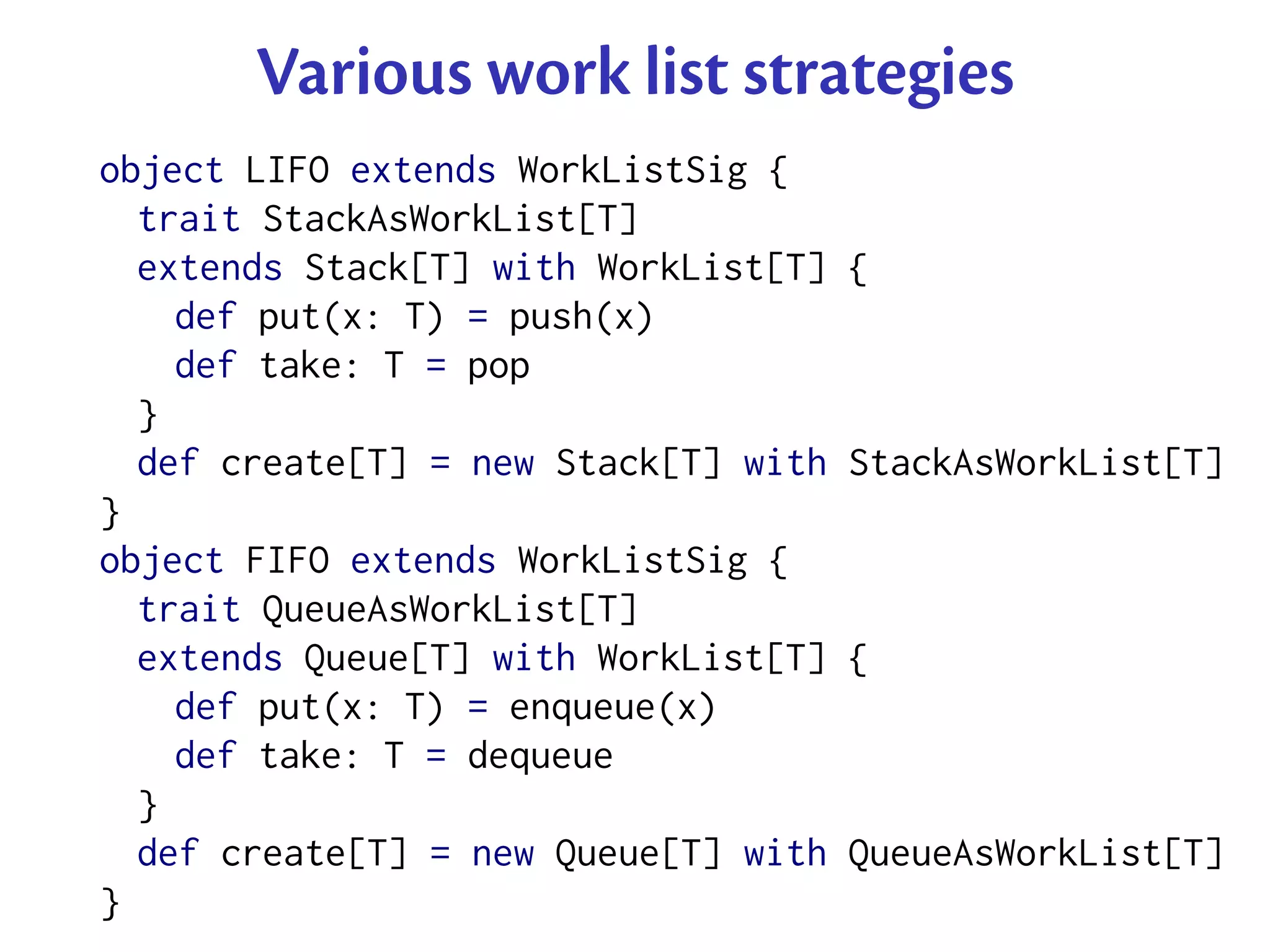 Various work list strategies
object LIFO extends WorkListSig {
  trait StackAsWorkList[T]
  extends Stack[T] with WorkList[T]   {
    def put(x: T) = push(x)
    def take: T = pop
  }
  def create[T] = new Stack[T] with   StackAsWorkList[T]
}
object FIFO extends WorkListSig {
  trait QueueAsWorkList[T]
  extends Queue[T] with WorkList[T]   {
    def put(x: T) = enqueue(x)
    def take: T = dequeue
  }
  def create[T] = new Queue[T] with   QueueAsWorkList[T]
}
 