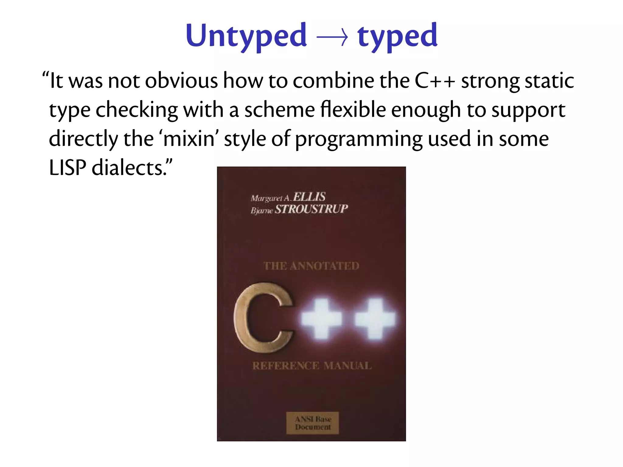 Untyped → typed
“It was not obvious how to combine the C++ strong static
 type checking with a scheme ﬂexible enough to support
 directly the ‘mixin’ style of programming used in some
 LISP dialects.”
 