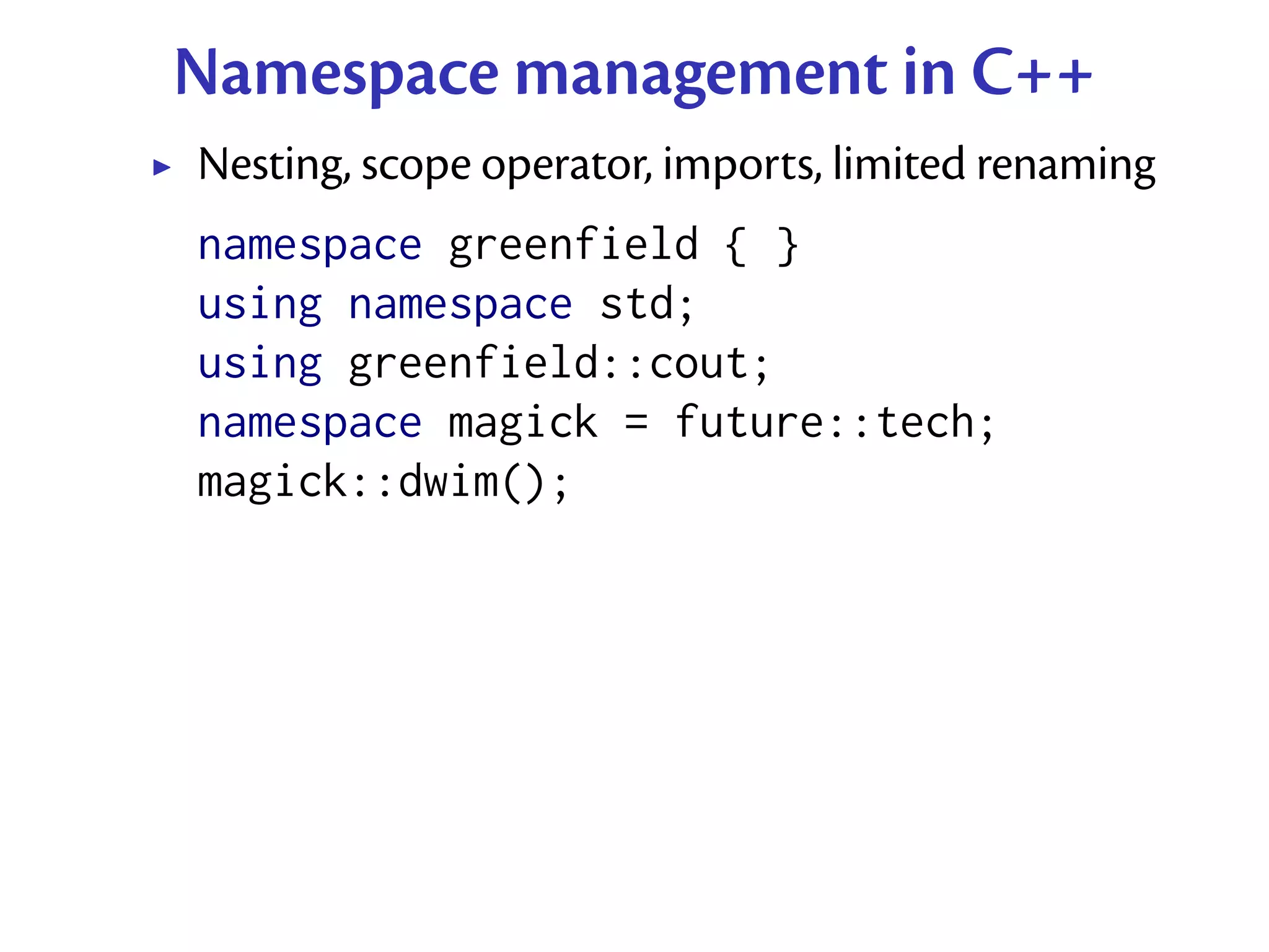 Namespace management in C++
Nesting, scope operator, imports, limited renaming
namespace greenfield { }
using namespace std;
using greenfield::cout;
namespace magick = future::tech;
magick::dwim();
 
