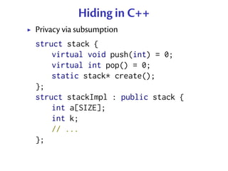 Hiding in C++
Privacy via subsumption
struct stack {
    virtual void push(int) = 0;
    virtual int pop() = 0;
    static stack* create();
};
struct stackImpl : public stack {
    int a[SIZE];
    int k;
    // ...
};
 