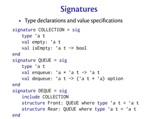 Signatures
    Type declarations and value speciﬁcations
signature COLLECTION = sig
    type ’a t
    val empty: ’a t
    val isEmpty: ’a t -> bool
end
signature QUEUE = sig
    type ’a t
    val enqueue: ’a * ’a t -> ’a t
    val dequeue: ’a t -> (’a t * ’a) option
end
signature DEQUE = sig
    include COLLECTION
    structure Front: QUEUE where type ’a t = ’a t
    structure Rear: QUEUE where type ’a t = ’a t
end
 