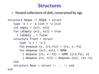 Structures
    Nested collections of defs, constrained by sigs
structure Deque :> DEQUE = struct
    type ’a t = ’a list * ’a list
    val empty = (nil, nil)
    fun isEmpty (nil, nil) = true
      | isEmpty _ = false
    structure Front = struct
        type ’a t = ’a t
        fun enqueue (x, (rs,fs)) = (rs, x::fs)
        fun dequeue (nil, nil) = NONE
          | dequeue (rs, x::fs) = SOME ((rs,fs), x)
          | dequeue (rs, nil) = dequeue (nil, rev rs)
    end
    structure Rear = struct (* ... *) end
end
 