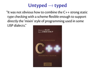 Untyped → typed
“It was not obvious how to combine the C++ strong static
 type checking with a scheme ﬂexible enough to support
 directly the ‘mixin’ style of programming used in some
 LISP dialects.”
 