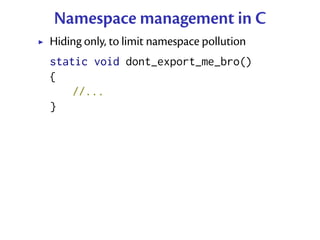 Namespace management in C
Hiding only, to limit namespace pollution
static void dont_export_me_bro()
{
    //...
}
 