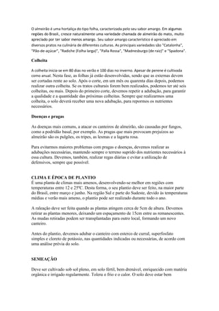 O almeirão é uma hortaliça do tipo folha, caracterizada pelo seu sabor amargo. Em algumas
regiões do Brasil, cresce naturalmente uma variedade chamada de almeirão do mato, muito
apreciado por ter sabor menos amargo. Seu sabor amargo característico é apreciado em
diversos pratos na culinária de diferentes culturas. As principais variedades são "Catalonha",
"Pão-de-açúcar", "Radiche (Folha larga)", "Palla Rossa", "Madnesburgo (de raiz)" e "Spadona".

Colheita

A colheita inicia-se em 80 dias no verão e 100 dias no inverno. Apesar de perene é cultivada
como anual. Nesta fase, as folhas já estão desenvolvidas, sendo que as externas devem
ser cortadas rente ao solo. Após o corte, em um mês ou quarenta dias depois, podemos
realizar outra colheita. Se os tratos culturais forem bem realizados, podemos ter até seis
colheitas, ou mais. Depois do primeiro corte, devemos repetir a adubação, para garantir
a qualidade e a quantidade das próximas colheitas. Sempre que realizarmos uma
colheita, o solo deverá receber uma nova adubação, para repormos os nutrientes
necessários.

Doenças e pragas

As doenças mais comuns, a atacar os canteiros de almeirão, são causadas por fungos,
como a podridão basal, por exemplo. As pragas que mais provocam prejuízos ao
almeirão são os pulgões, os tripes, as lesmas e a lagarta rosa.

Para evitarmos maiores problemas com pragas e doenças, devemos realizar as
adubações necessárias, mantendo sempre o terreno suprido dos nutrientes necessários à
essa cultura. Devemos, também, realizar regas diárias e evitar a utilização de
defensivos, sempre que possível.


CLIMA E ÉPOCA DE PLANTIO
É uma planta de climas mais amenos, desenvolvendo-se melhor em regiões com
temperaturas entre 12 e 25ºC. Desta forma, o seu plantio deve ser feito, na maior parte
do Brasil, entre março e junho. Na região Sul e parte do Sudeste, devido às temperaturas
médias e verão mais ameno, o plantio pode ser realizado durante todo o ano.

A raleação deve ser feita quando as plantas atingem cerca de 5cm de altura. Devemos
retirar as plantas menores, deixando um espaçamento de 15cm entre as remanescentes.
As mudas retiradas podem ser transplantadas para outro local, formando um novo
canteiro.

Antes do plantio, devemos adubar o canteiro com esterco de curral, superfosfato
simples e cloreto de potássio, nas quantidades indicadas ou necessárias, de acordo com
uma análise prévia do solo.


SEMEAÇÃO

Deve ser cultivado sob sol pleno, em solo fértil, bem drenável, enriquecido com matéria
orgânica e irrigado regularmente. Tolera o frio e o calor. O solo deve estar bem
 