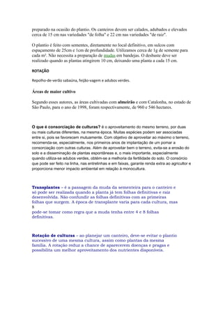 preparado na ocasião do plantio. Os canteiros devem ser calados, adubados e elevados
cerca de 15 cm nas variedades "de folha" e 22 cm nas variedades "de raiz".

O plantio é feito com sementes, diretamente no local definitivo, em sulcos com
espaçamento de 25cm e 1cm de profundidade. Utilizamos cerca de 1g de semente para
cada m². Não necessita a preparação de mudas em bandejas. O desbaste deve ser
realizado quando as plantas atingirem 10 cm, deixando uma planta a cada 15 cm.

ROTAÇÃO

Repolho-de-verão sabaúna, feijão-vagem e adubos verdes.

Áreas de maior cultivo

Segundo esses autores, as áreas cultivadas com almeirão e com Catalonha, no estado de
São Paulo, para o ano de 1998, foram respectivamente, de 960 e 546 hectares.



O que é consorciação de culturas? é o aproveitamento do mesmo terreno, por duas
ou mais culturas diferentes, na mesma época. Muitas espécies podem ser associadas
entre si, pois se favorecem mutuamente. Com objetivo de aproveitar ao máximo o terreno,
recomenda-se, especialmente, nos primeiros anos de implantação de um pomar a
consorciação com outras culturas. Além de aproveitar bem o terreno, evita-se a erosão do
solo e a disseminação de plantas espontâneas e, o mais importante, especialmente
quando utiliza-se adubos verdes, obtém-se a melhoria da fertilidade do solo. O consórcio
que pode ser feito na linha, nas entrelinhas e em faixas, garante renda extra ao agricultor e
proporciona menor impacto ambiental em relação à monocultura.



Transplantes – é a passagem da muda da sementeira para o canteiro e
só pode ser realizada quando a planta já tem folhas definitivas e raiz
desenvolvida. Não confundir as folhas definitivas com as primeiras
folhas que surgem. A época de transplante varia para cada cultura, mas
8
pode-se tomar como regra que a muda tenha entre 4 e 8 folhas
definitivas.



Rotação de culturas – ao planejar um canteiro, deve-se evitar o plantio
sucessivo de uma mesma cultura, assim como plantas da mesma
família. A rotação reduz a chance de aparecerem doenças e pragas e
possibilita um melhor aproveitamento dos nutrientes disponíveis.
 