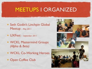 MEETUPS I ORGANIZED

Seth Godin’s Linchpin Global
Meetup – May 2011

UXFest – September 2011

WCKL Mastermind Groups
(Alpha & Beta)

WCKL Co-Working Heroes

Open Coffee Club
 