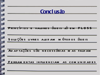 Concl usão

P ri n c íp i o s e valo re s ág e i s já e m F L O S S

S o lu çõe s li vre s aju d am m éto d o s ág e i s

Ad ap ta çõe s s ão n e c e s s ári as m as falh am

F e rram e n tas i n flu e n c i am as c o m u n i d ad e s
 