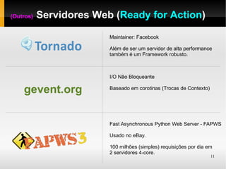(Outros)   Servidores Web (Ready for Action)

                         Maintainer: Facebook

                         Além de ser um servidor de alta performance
                         também é um Framework robusto.



                         I/O Não Bloqueante

    gevent.org           Baseado em corotinas (Trocas de Contexto)




                         Fast Asynchronous Python Web Server - FAPWS

                         Usado no eBay.

                         100 milhões (simples) requisições por dia em
                         2 servidores 4-core.
                                                                     11
 