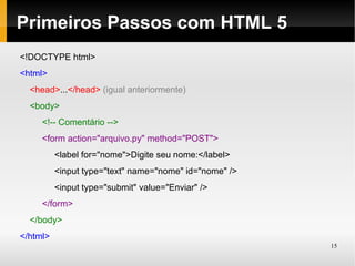 Primeiros Passos com HTML 5
<!DOCTYPE html>
<html>
  <head>...</head> (igual anteriormente)
  <body>
     <!-- Comentário -->
     <form action="arquivo.py" method="POST">
          <label for="nome">Digite seu nome:</label>
          <input type="text" name="nome" id="nome" />
          <input type="submit" value="Enviar" />
     </form>
  </body>
</html>
                                                        15
 