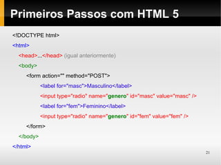 Primeiros Passos com HTML 5
<!DOCTYPE html>
<html>
  <head>...</head> (igual anteriormente)
  <body>
     <form action="" method="POST">
            <label for="masc">Masculino</label>
            <input type="radio" name="genero" id="masc" value="masc" />
            <label for="fem">Feminino</label>
            <input type="radio" name="genero" id="fem" value="fem" />
     </form>
  </body>
</html>
                                                                          21
 