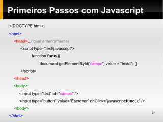 Primeiros Passos com Javascript
<!DOCTYPE html>
<html>
  <head>...(igual anteriormente)
     <script type="text/javascript">
            function func(){
                 document.getElementById('campo').value = "texto"; }
     </script>
  </head>
  <body>
     <input type="text" id="campo" />
     <input type="button" value="Escrever" onClick="javascript:func();" />
  </body>
                                                                             25
</html>
 