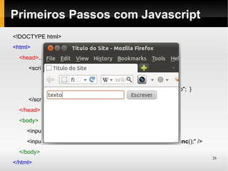 Primeiros Passos com Javascript
<!DOCTYPE html>
<html>
  <head>...(igual anteriormente)
     <script type="text/javascript">
            function func(){
                 document.getElementById('campo').value = "texto"; }
     </script>
  </head>
  <body>
     <input type="text" id="campo" />
     <input type="button" value="Escrever" onClick="javascript:func();" />
  </body>
                                                                             26
</html>
 