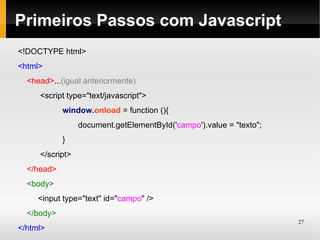 Primeiros Passos com Javascript
<!DOCTYPE html>
<html>
  <head>...(igual anteriormente)
     <script type="text/javascript">
            window.onload = function (){
                 document.getElementById('campo').value = "texto";
            }
     </script>
  </head>
  <body>
     <input type="text" id="campo" />
  </body>
                                                                     27
</html>
 