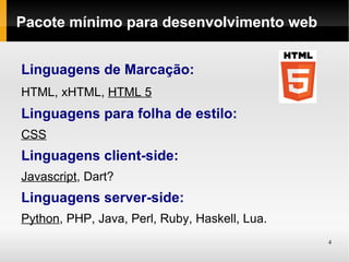 Pacote mínimo para desenvolvimento web


Linguagens de Marcação:
HTML, xHTML, HTML 5
Linguagens para folha de estilo:
CSS
Linguagens client-side:
Javascript, Dart?
Linguagens server-side:
Python, PHP, Java, Perl, Ruby, Haskell, Lua.
                                               4
 