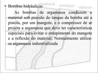• Bombas hidráulicas
      As bombas de argamassa conduzem o
  material sob pressão do tanque da bomba até a
  pistola, por um mangote, e o compressor de ar
  projeta a argamassa que deve ter características
  especiais para evitar o entupimento do mangote
  e a reflexão do material. Normalmente utiliza-
  se argamassa industrializada
 