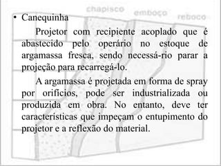 • Canequinha
     Projetor com recipiente acoplado que é
  abastecido pelo operário no estoque de
  argamassa fresca, sendo necessá-rio parar a
  projeção para recarregá-lo.
     A argamassa é projetada em forma de spray
  por orifícios, pode ser industrializada ou
  produzida em obra. No entanto, deve ter
  características que impeçam o entupimento do
  projetor e a reflexão do material.
 