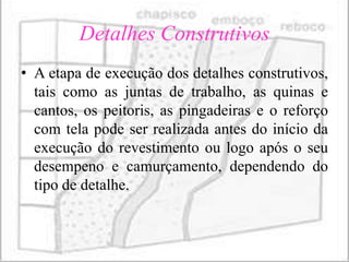Detalhes Construtivos
• A etapa de execução dos detalhes construtivos,
  tais como as juntas de trabalho, as quinas e
  cantos, os peitoris, as pingadeiras e o reforço
  com tela pode ser realizada antes do início da
  execução do revestimento ou logo após o seu
  desempeno e camurçamento, dependendo do
  tipo de detalhe.
 