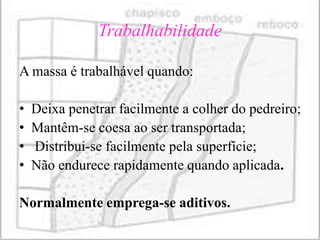 Trabalhabilidade

A massa é trabalhável quando:

•   Deixa penetrar facilmente a colher do pedreiro;
•   Mantêm-se coesa ao ser transportada;
•   Distribui-se facilmente pela superfície;
•   Não endurece rapidamente quando aplicada.

Normalmente emprega-se aditivos.
 