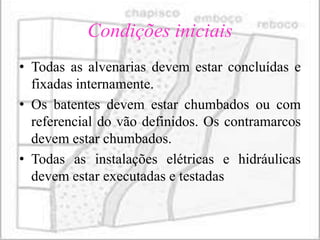 Condições iniciais
• Todas as alvenarias devem estar concluídas e
  fixadas internamente.
• Os batentes devem estar chumbados ou com
  referencial do vão definidos. Os contramarcos
  devem estar chumbados.
• Todas as instalações elétricas e hidráulicas
  devem estar executadas e testadas
 