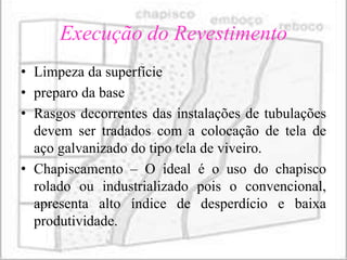 Execução do Revestimento
• Limpeza da superfície
• preparo da base
• Rasgos decorrentes das instalações de tubulações
  devem ser tradados com a colocação de tela de
  aço galvanizado do tipo tela de viveiro.
• Chapiscamento – O ideal é o uso do chapisco
  rolado ou industrializado pois o convencional,
  apresenta alto índice de desperdício e baixa
  produtividade.
 