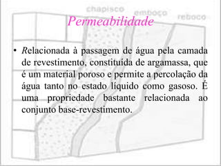 Permeabilidade

• Relacionada à passagem de água pela camada
  de revestimento, constituída de argamassa, que
  é um material poroso e permite a percolação da
  água tanto no estado líquido como gasoso. É
  uma propriedade bastante relacionada ao
  conjunto base-revestimento.
 
