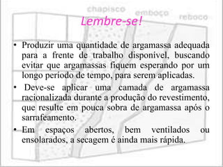 Lembre-se!
• Produzir uma quantidade de argamassa adequada
  para a frente de trabalho disponível, buscando
  evitar que argamassas fiquem esperando por um
  longo período de tempo, para serem aplicadas.
• Deve-se aplicar uma camada de argamassa
  racionalizada durante a produção do revestimento,
  que resulte em pouca sobra de argamassa após o
  sarrafeamento.
• Em espaços abertos, bem ventilados ou
  ensolarados, a secagem é ainda mais rápida.
 