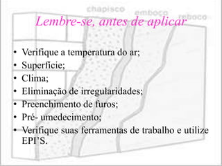 Lembre-se, antes de aplicar

•   Verifique a temperatura do ar;
•   Superfície;
•   Clima;
•   Eliminação de irregularidades;
•   Preenchimento de furos;
•   Pré- umedecimento;
•   Verifique suas ferramentas de trabalho e utilize
    EPI’S.
 