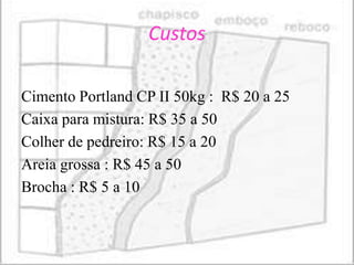 Custos

Cimento Portland CP II 50kg : R$ 20 a 25
Caixa para mistura: R$ 35 a 50
Colher de pedreiro: R$ 15 a 20
Areia grossa : R$ 45 a 50
Brocha : R$ 5 a 10
 