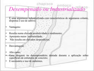 Desempenado ou Industrializado
   É uma argamassa industrializada com características de argamassa colante,
   dispensa o uso de aditivo.

• Vantagens:

• Resulta numa elevada produtividade e rendimento;
• Apresenta maior uniformidade;
• Não resulta em elevados desperdícios;

• Desvantagens:

• Alto custo;
• Gera desgaste na desempenadeira dentada durante a aplicação sobre
  superfícies de estruturas de concreto;
• É necessário o uso de andaimes.
 