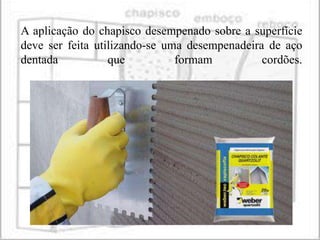 A aplicação do chapisco desempenado sobre a superfície
deve ser feita utilizando-se uma desempenadeira de aço
dentada           que          formam          cordões.
 