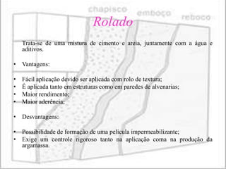Rolado
    Trata-se de uma mistura de cimento e areia, juntamente com a água e
    aditivos.

• Vantagens:

•   Fácil aplicação devido ser aplicada com rolo de textura;
•   É aplicada tanto em estruturas como em paredes de alvenarias;
•   Maior rendimento;
•   Maior aderência;

• Desvantagens:

• Possibilidade de formação de uma película impermeabilizante;
• Exige um controle rigoroso tanto na aplicação coma na produção da
  argamassa.
 