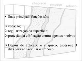 • Suas principais funções são:

vedação;
regularização da superfície;
proteção da edificação contra agentes nocivos

Depois de aplicado o chapisco, espera-se 3
 dias para se executar o emboço.
 