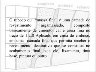 O reboco ou “massa fina” é uma camada de
revestimento       argamassado,   composto
basicamente de cimento, cal e areia fina no
traço de 1:2:8 Aplicado em cima do emboço,
em uma camada fina, que permita receber o
revestimento decorativo que se constitua no
acabamento final, seja ele, lixamento, tinta
base, pintura ou outro.
 
