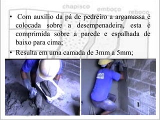 • Com auxilio da pá de pedreiro a argamassa é
  colocada sobre a desempenadeira, esta é
  comprimida sobre a parede e espalhada de
  baixo para cima;
• Resulta em uma camada de 3mm a 5mm;
 