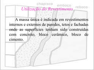 Utilização do Revestimento

    A massa única é indicada em revestimentos
internos e externos de paredes, tetos e fachadas
onde as superfícies tenham sido construídas
com concreto, bloco cerâmico, bloco de
cimento.
 