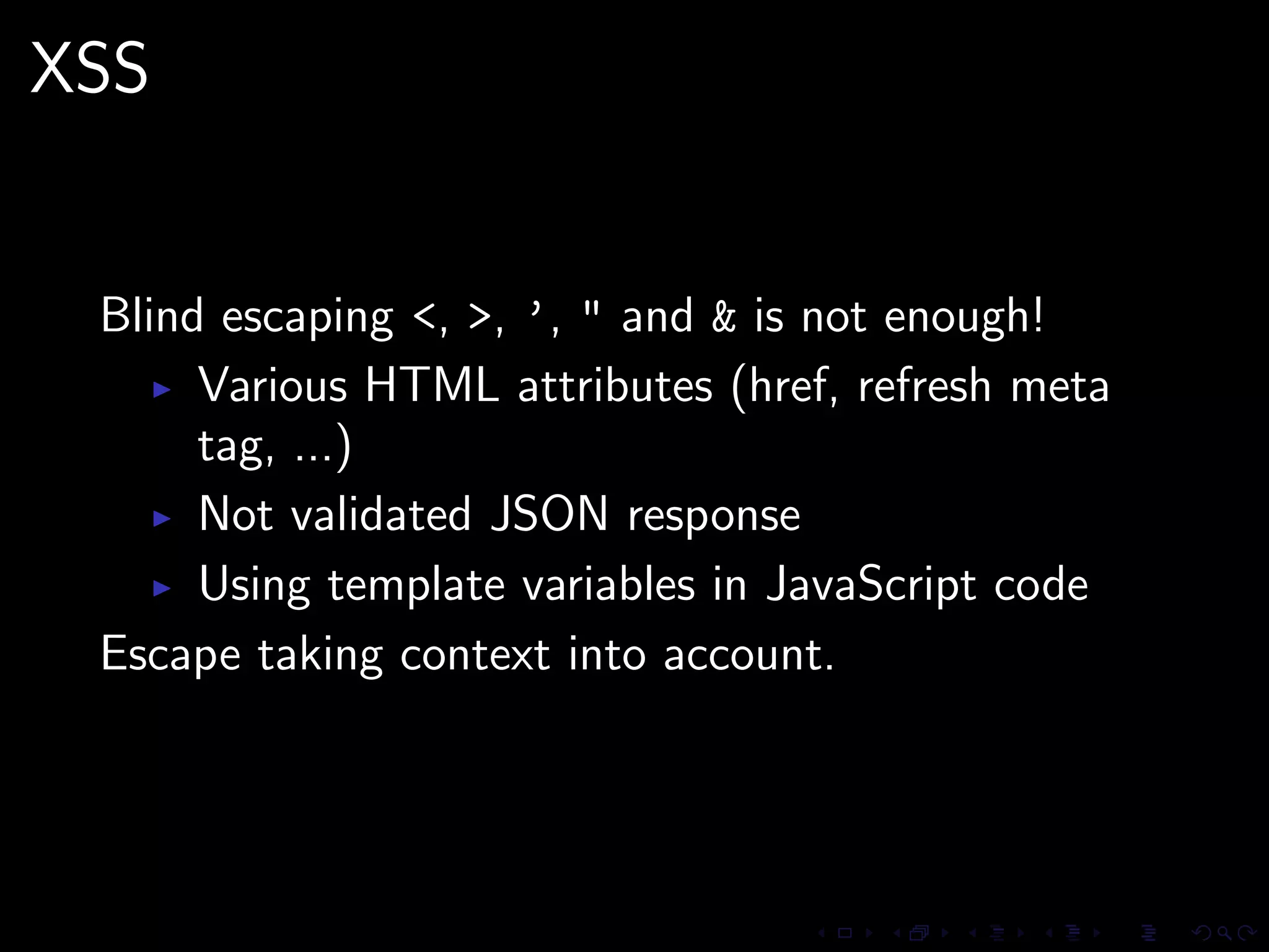 XSS


 Blind escaping <, >, ’, " and & is not enough!
      Various HTML attributes (href, refresh meta
      tag, ...)
      Not validated JSON response
      Using template variables in JavaScript code
 Escape taking context into account.
 