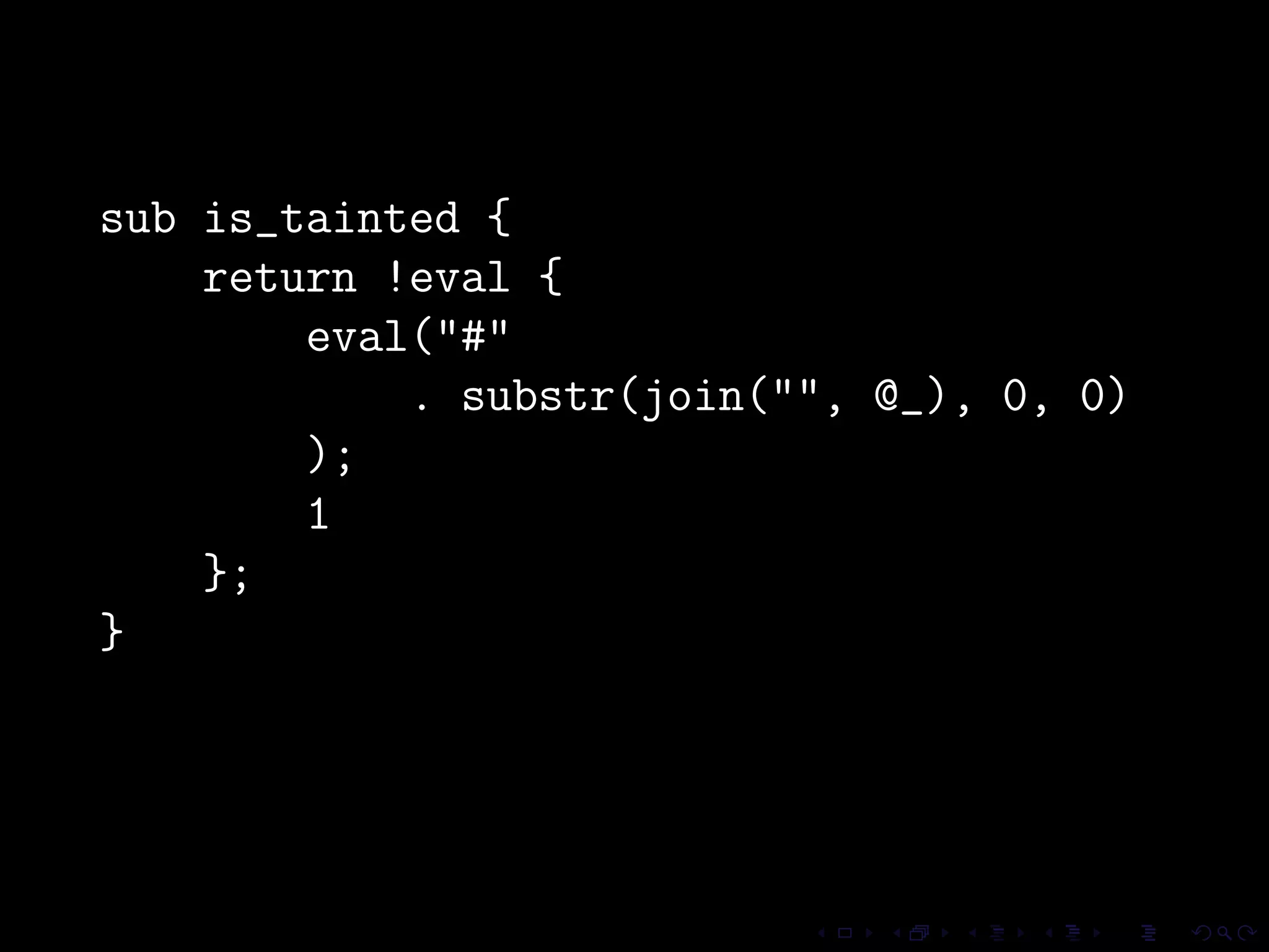 sub is_tainted {
    return !eval {
        eval("#"
            . substr(join("", @_), 0, 0)
        );
        1
    };
}
 