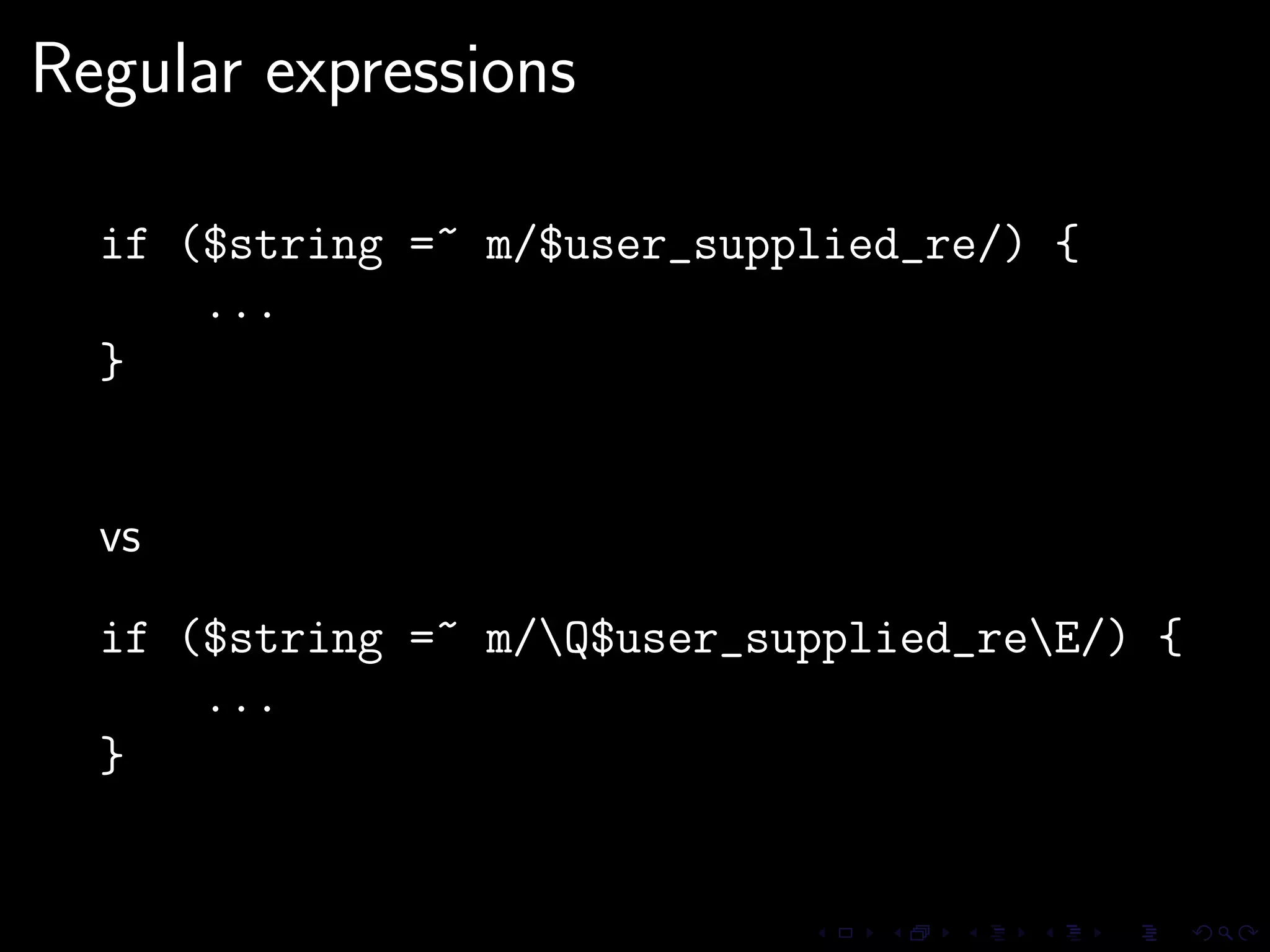 Regular expressions

  if ($string =~ m/$user_supplied_re/) {
      ...
  }


  vs

  if ($string =~ m/Q$user_supplied_reE/) {
      ...
  }
 