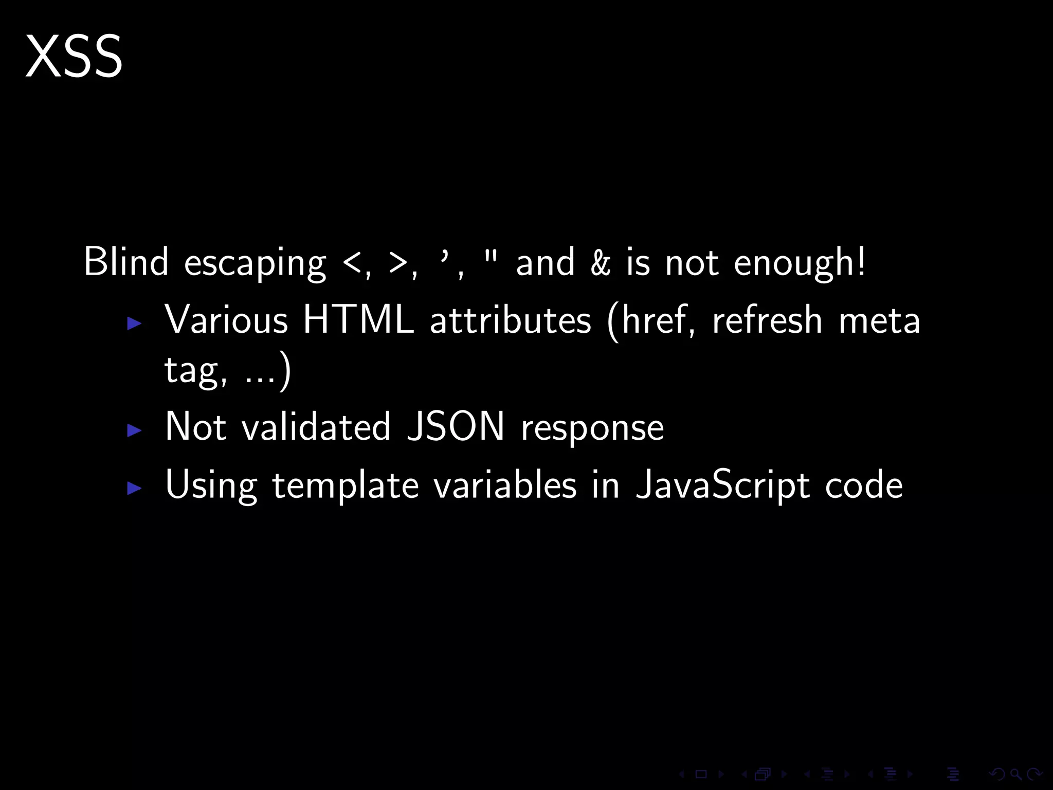 XSS


 Blind escaping <, >, ’, " and & is not enough!
      Various HTML attributes (href, refresh meta
      tag, ...)
      Not validated JSON response
      Using template variables in JavaScript code
 