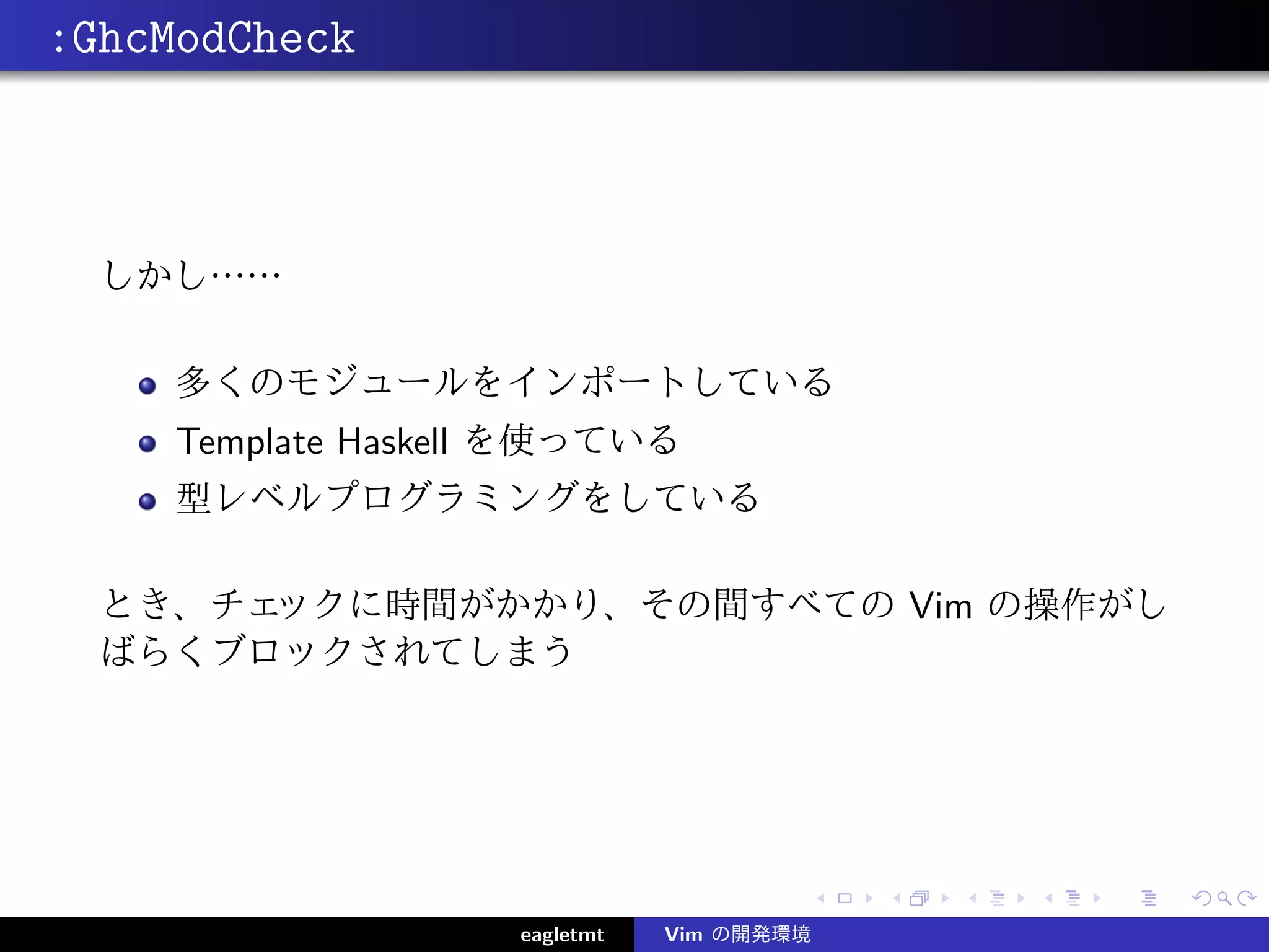 :GhcModCheck



  しかし……

     多くのモジュールをインポートしている
     Template Haskell を使っている
     型レベルプログラミングをしている

  とき、チェックに時間がかかり、その間すべての Vim の操作がし
  ばらくブロックされてしまう




                    eagletmt   Vim の開発環境
 