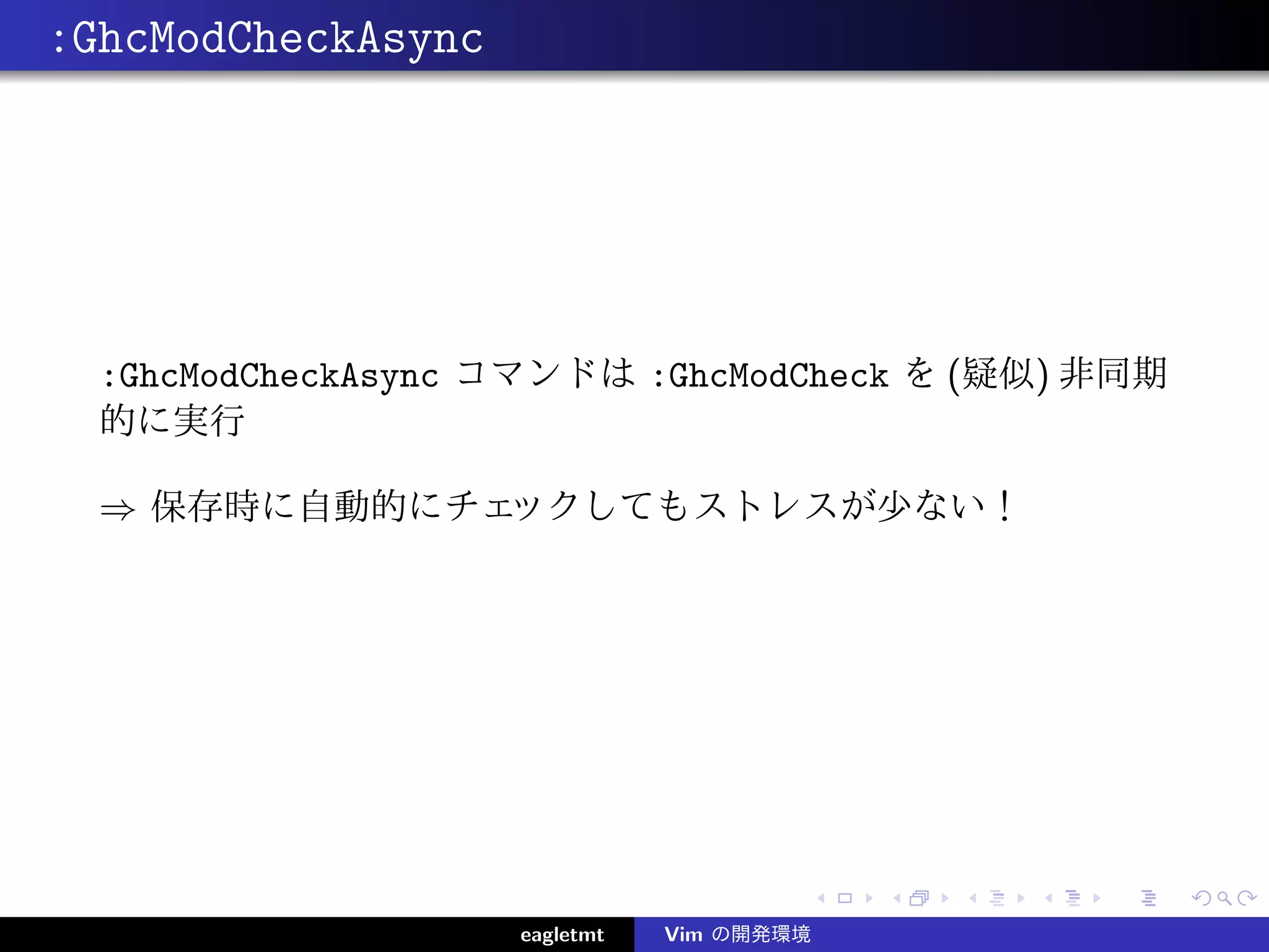 :GhcModCheckAsync




  :GhcModCheckAsync コマンドは :GhcModCheck を (疑似) 非同期
  的に実行

  ⇒ 保存時に自動的にチェックしてもストレスが少ない！




                    eagletmt   Vim の開発環境
 