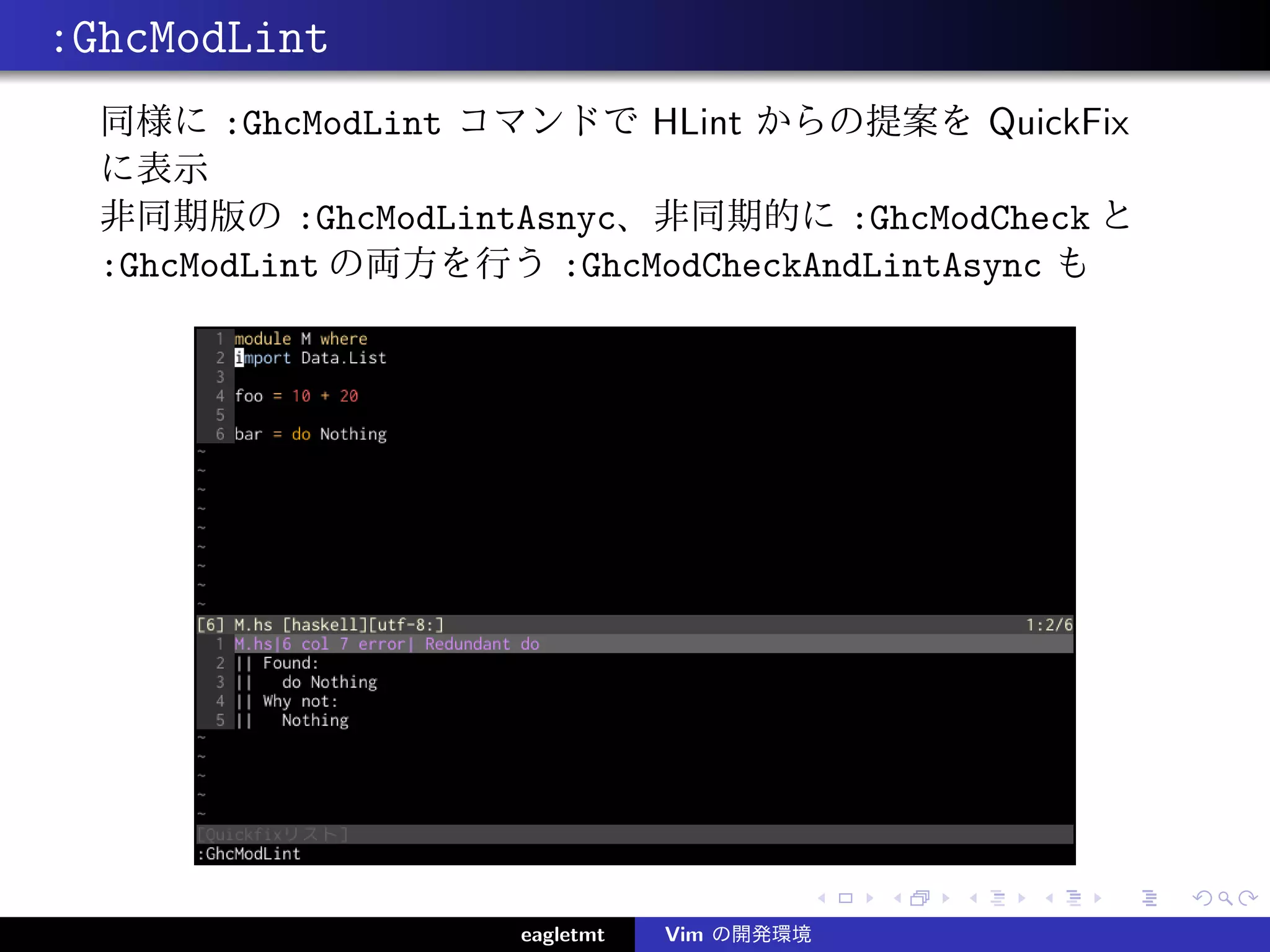 :GhcModLint
  同様に :GhcModLint コマンドで HLint からの提案を QuickFix
  に表示
  非同期版の :GhcModLintAsnyc、非同期的に :GhcModCheck と
  :GhcModLint の両方を行う :GhcModCheckAndLintAsync も




                    eagletmt   Vim の開発環境
 